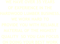 WE HAVE OVER 35 YEARS 
OF EXPERIENCE IN THE HARDWOOD LUMBER BUSINESS. WE WORK HARD TO 
PROVIDE YOU WITH RELIABLE  MATERIAL OF THE HIGHEST QUALITY  SO YOU CAN FOCUS ON DOING YOUR BEST WORK